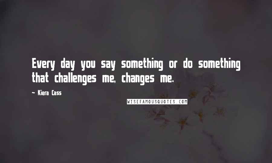 Kiera Cass Quotes: Every day you say something or do something that challenges me, changes me.
