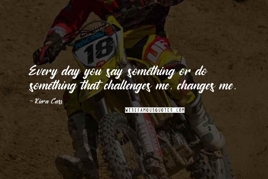 Kiera Cass Quotes: Every day you say something or do something that challenges me, changes me.