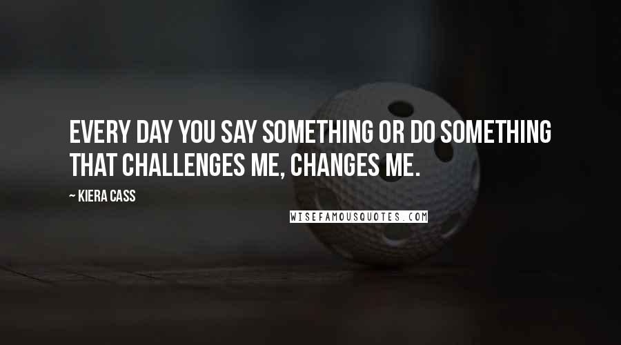 Kiera Cass Quotes: Every day you say something or do something that challenges me, changes me.