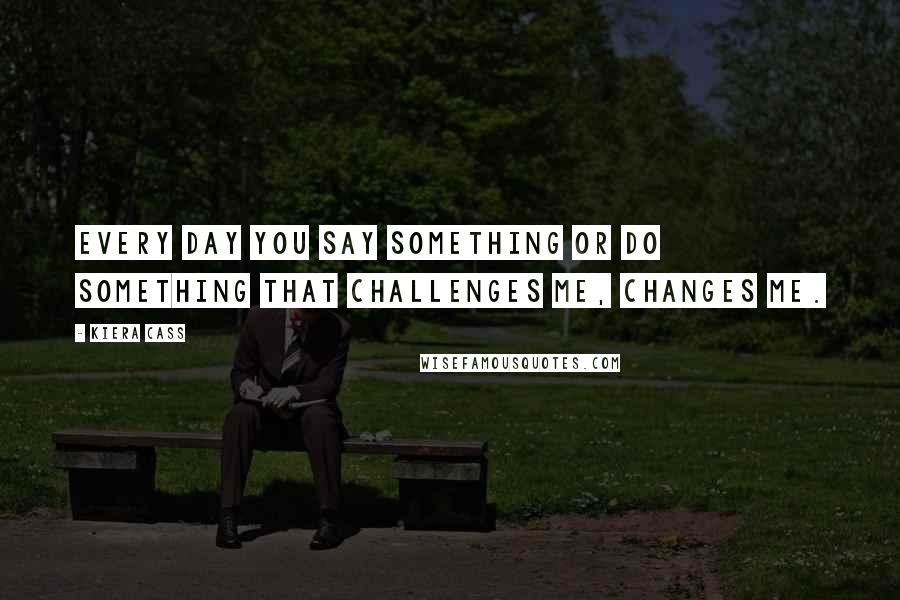 Kiera Cass Quotes: Every day you say something or do something that challenges me, changes me.