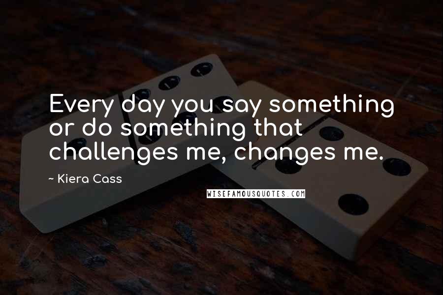 Kiera Cass Quotes: Every day you say something or do something that challenges me, changes me.