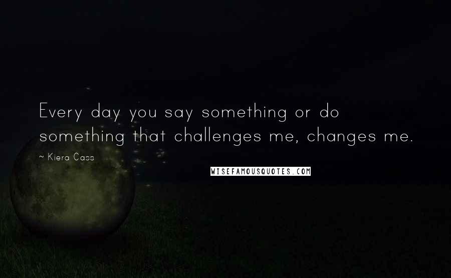 Kiera Cass Quotes: Every day you say something or do something that challenges me, changes me.