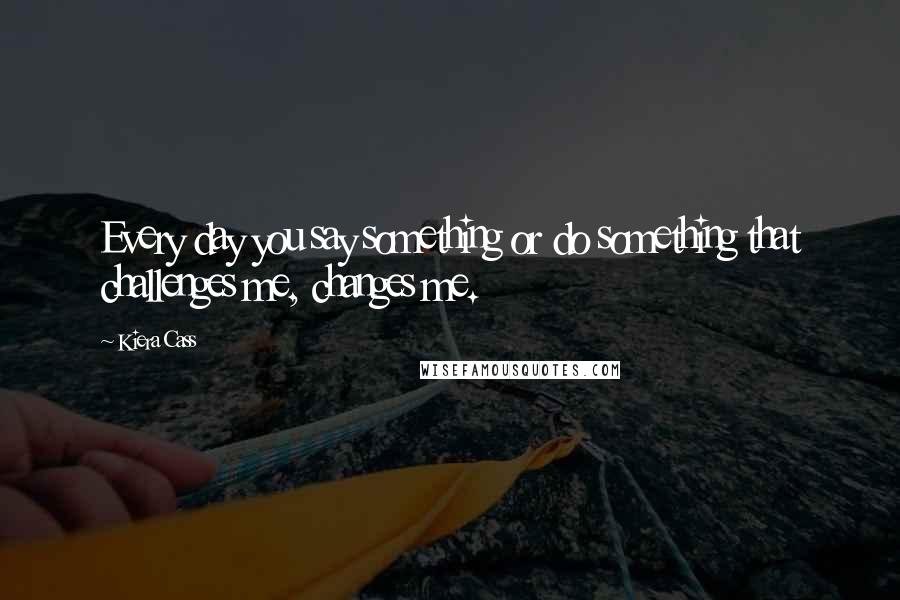 Kiera Cass Quotes: Every day you say something or do something that challenges me, changes me.