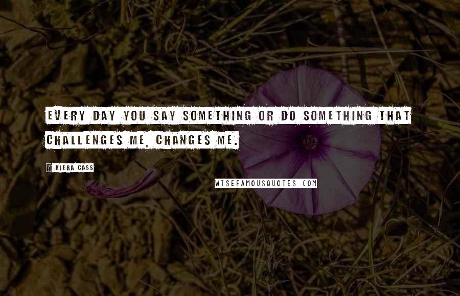 Kiera Cass Quotes: Every day you say something or do something that challenges me, changes me.