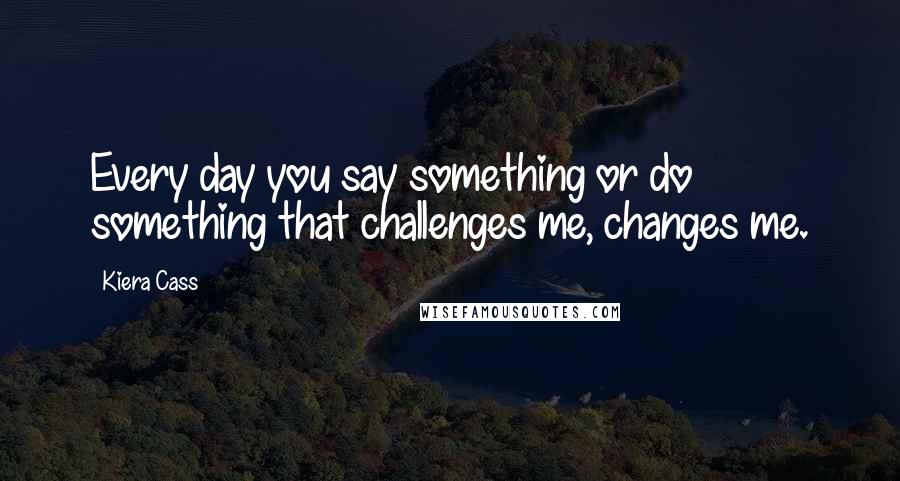 Kiera Cass Quotes: Every day you say something or do something that challenges me, changes me.