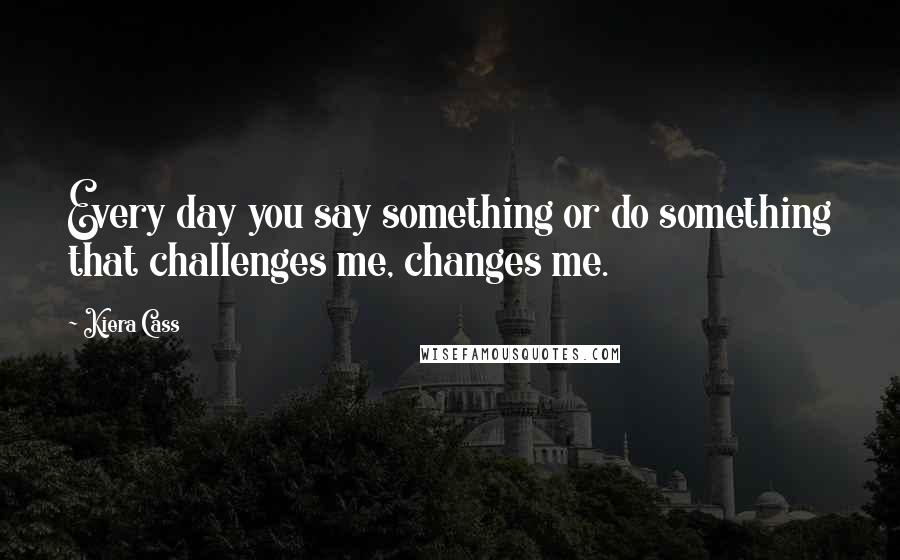 Kiera Cass Quotes: Every day you say something or do something that challenges me, changes me.