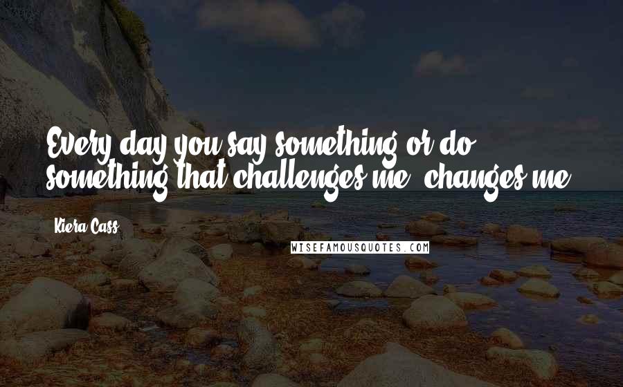 Kiera Cass Quotes: Every day you say something or do something that challenges me, changes me.