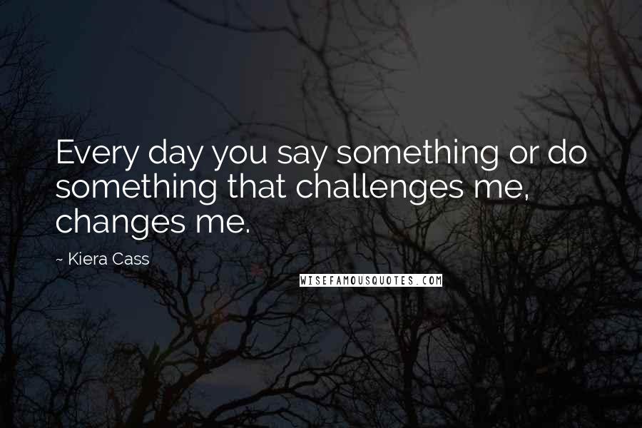 Kiera Cass Quotes: Every day you say something or do something that challenges me, changes me.