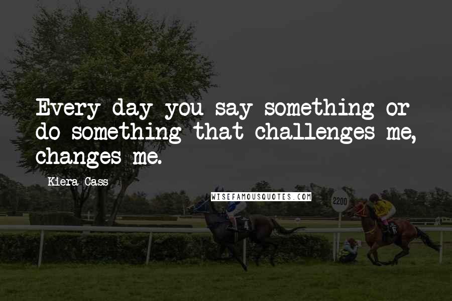 Kiera Cass Quotes: Every day you say something or do something that challenges me, changes me.