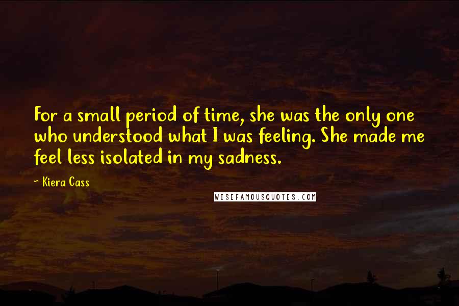 Kiera Cass Quotes: For a small period of time, she was the only one who understood what I was feeling. She made me feel less isolated in my sadness.
