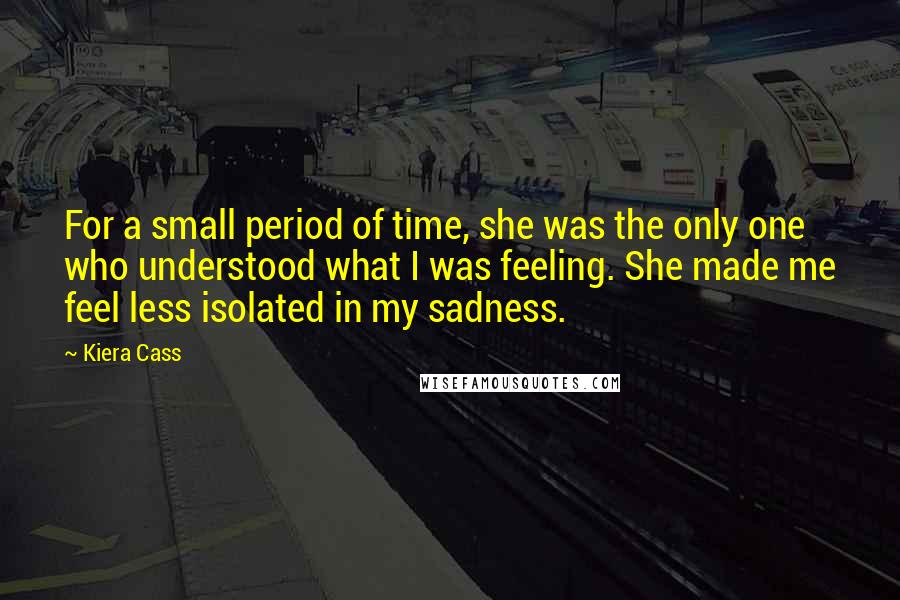 Kiera Cass Quotes: For a small period of time, she was the only one who understood what I was feeling. She made me feel less isolated in my sadness.