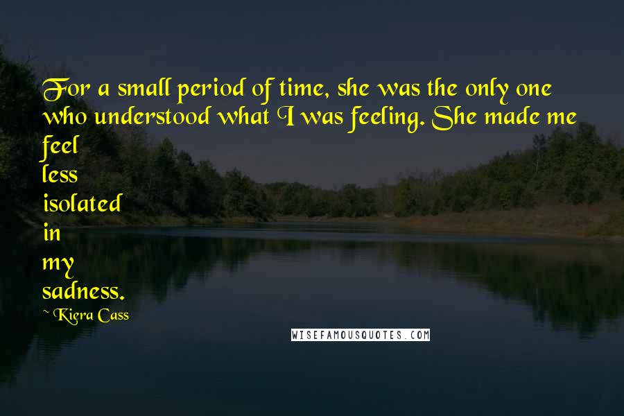 Kiera Cass Quotes: For a small period of time, she was the only one who understood what I was feeling. She made me feel less isolated in my sadness.