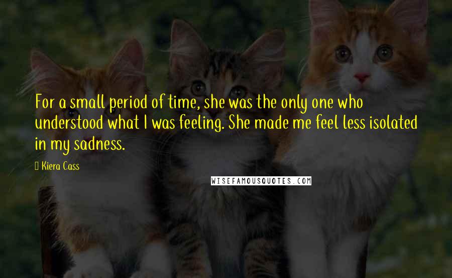 Kiera Cass Quotes: For a small period of time, she was the only one who understood what I was feeling. She made me feel less isolated in my sadness.