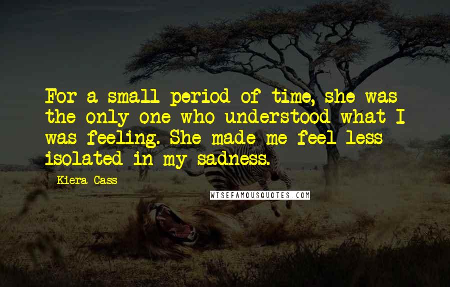 Kiera Cass Quotes: For a small period of time, she was the only one who understood what I was feeling. She made me feel less isolated in my sadness.