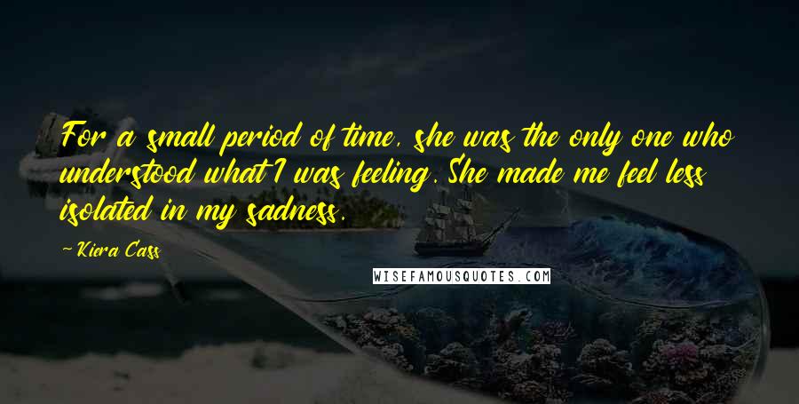 Kiera Cass Quotes: For a small period of time, she was the only one who understood what I was feeling. She made me feel less isolated in my sadness.