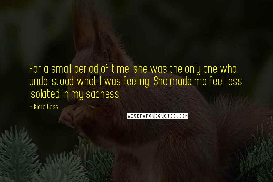 Kiera Cass Quotes: For a small period of time, she was the only one who understood what I was feeling. She made me feel less isolated in my sadness.