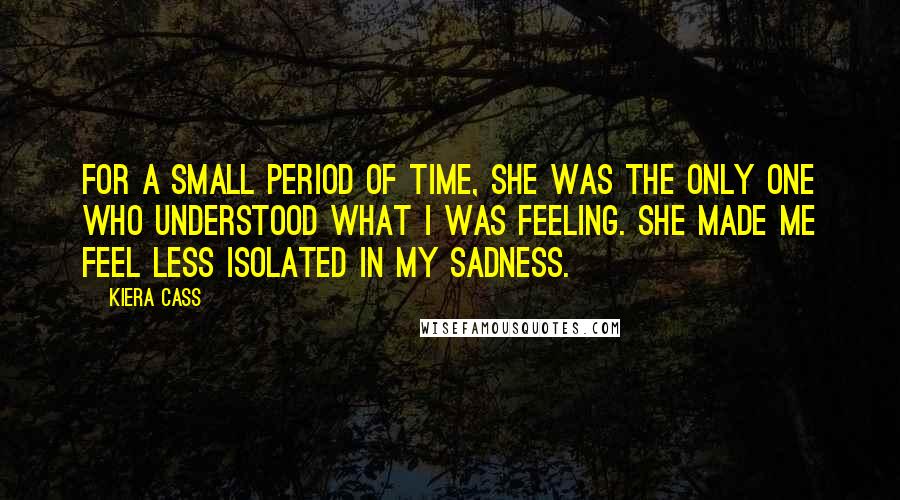 Kiera Cass Quotes: For a small period of time, she was the only one who understood what I was feeling. She made me feel less isolated in my sadness.