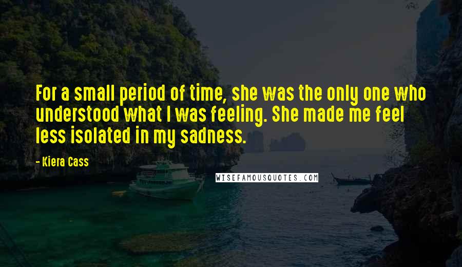 Kiera Cass Quotes: For a small period of time, she was the only one who understood what I was feeling. She made me feel less isolated in my sadness.