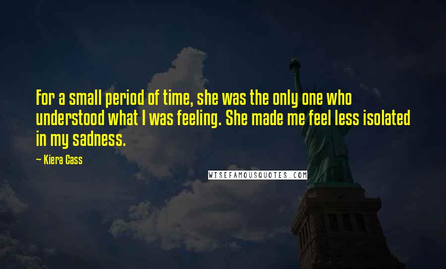 Kiera Cass Quotes: For a small period of time, she was the only one who understood what I was feeling. She made me feel less isolated in my sadness.