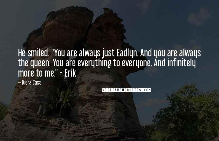 Kiera Cass Quotes: He smiled. "You are always just Eadlyn. And you are always the queen. You are everything to everyone. And infinitely more to me." - Erik