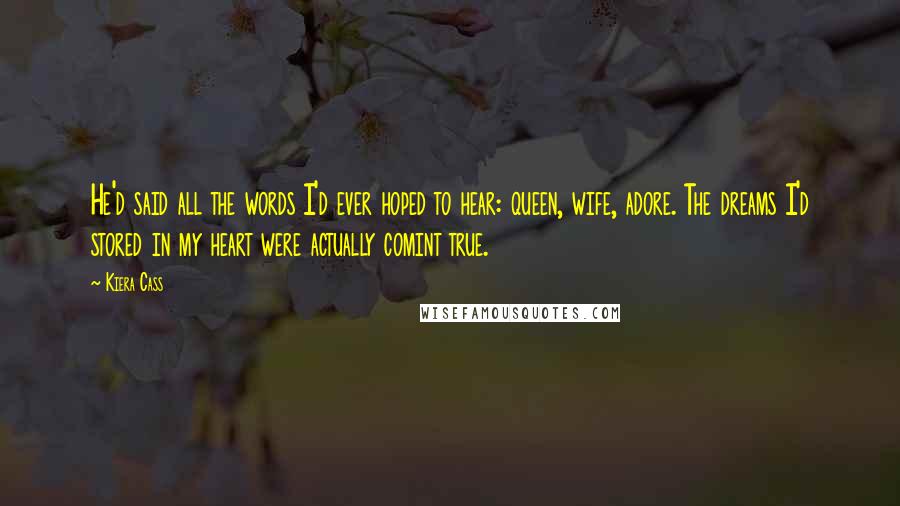 Kiera Cass Quotes: He'd said all the words I'd ever hoped to hear: queen, wife, adore. The dreams I'd stored in my heart were actually comint true.