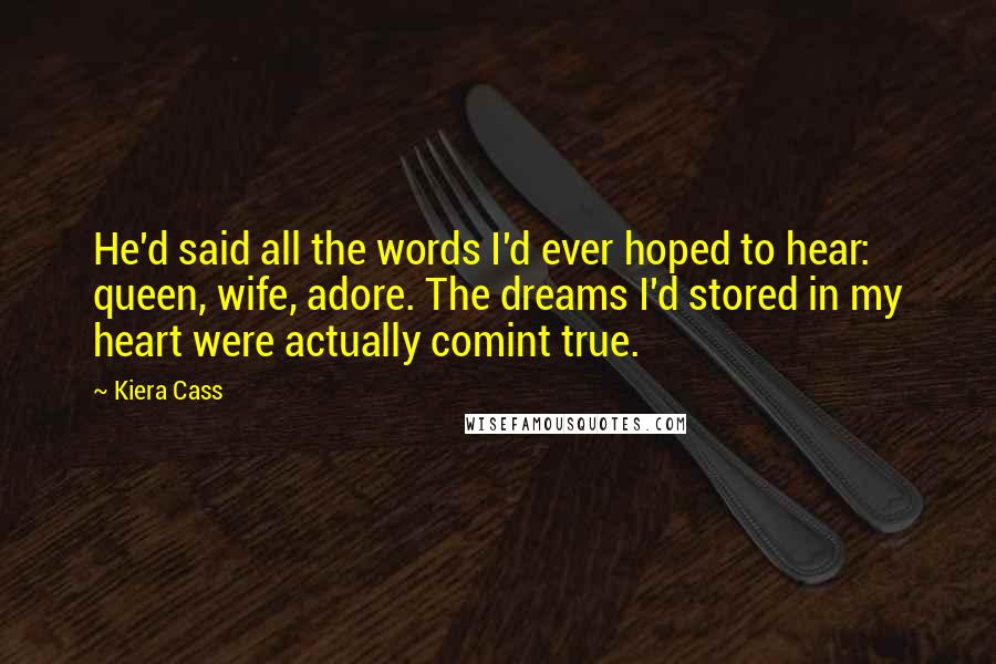 Kiera Cass Quotes: He'd said all the words I'd ever hoped to hear: queen, wife, adore. The dreams I'd stored in my heart were actually comint true.