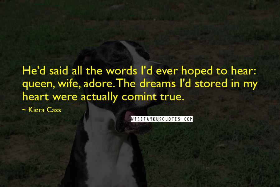 Kiera Cass Quotes: He'd said all the words I'd ever hoped to hear: queen, wife, adore. The dreams I'd stored in my heart were actually comint true.