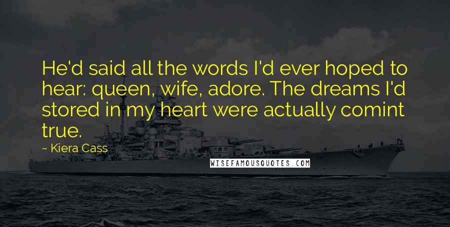 Kiera Cass Quotes: He'd said all the words I'd ever hoped to hear: queen, wife, adore. The dreams I'd stored in my heart were actually comint true.