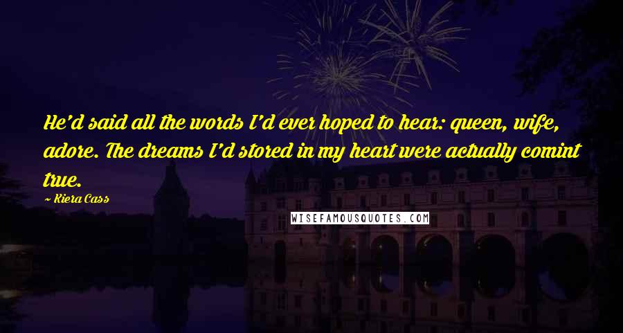 Kiera Cass Quotes: He'd said all the words I'd ever hoped to hear: queen, wife, adore. The dreams I'd stored in my heart were actually comint true.