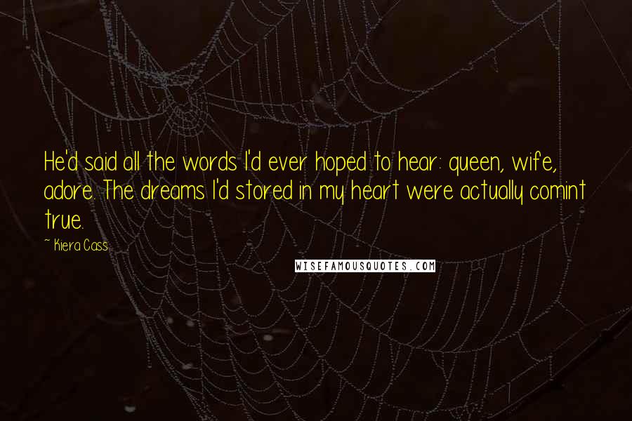 Kiera Cass Quotes: He'd said all the words I'd ever hoped to hear: queen, wife, adore. The dreams I'd stored in my heart were actually comint true.