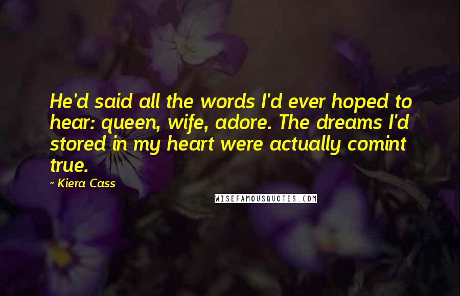 Kiera Cass Quotes: He'd said all the words I'd ever hoped to hear: queen, wife, adore. The dreams I'd stored in my heart were actually comint true.