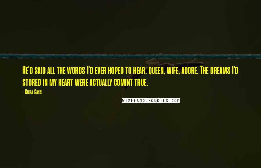 Kiera Cass Quotes: He'd said all the words I'd ever hoped to hear: queen, wife, adore. The dreams I'd stored in my heart were actually comint true.