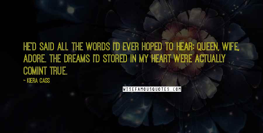 Kiera Cass Quotes: He'd said all the words I'd ever hoped to hear: queen, wife, adore. The dreams I'd stored in my heart were actually comint true.