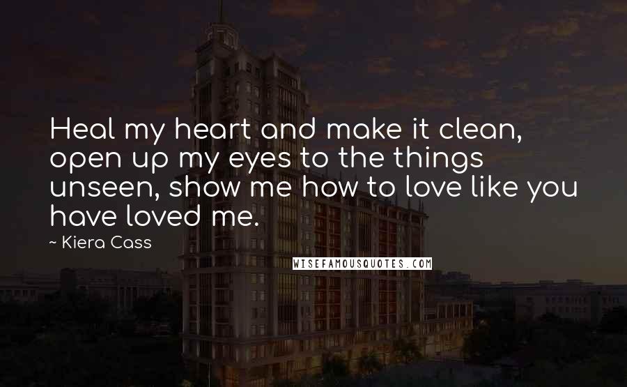 Kiera Cass Quotes: Heal my heart and make it clean, open up my eyes to the things unseen, show me how to love like you have loved me.