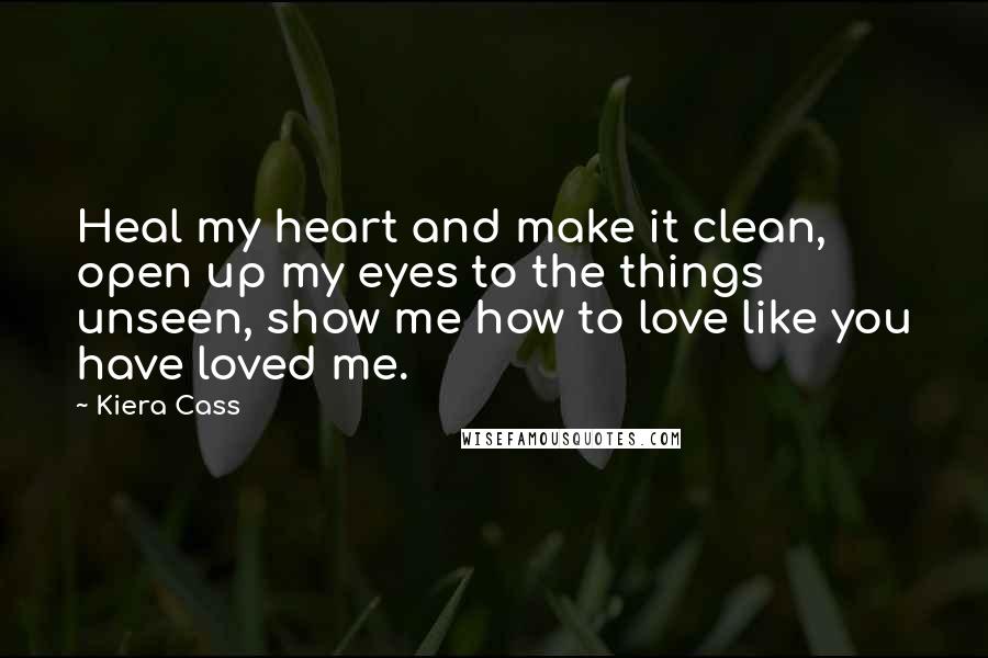 Kiera Cass Quotes: Heal my heart and make it clean, open up my eyes to the things unseen, show me how to love like you have loved me.