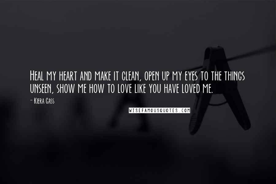 Kiera Cass Quotes: Heal my heart and make it clean, open up my eyes to the things unseen, show me how to love like you have loved me.