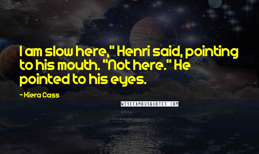 Kiera Cass Quotes: I am slow here," Henri said, pointing to his mouth. "Not here." He pointed to his eyes.