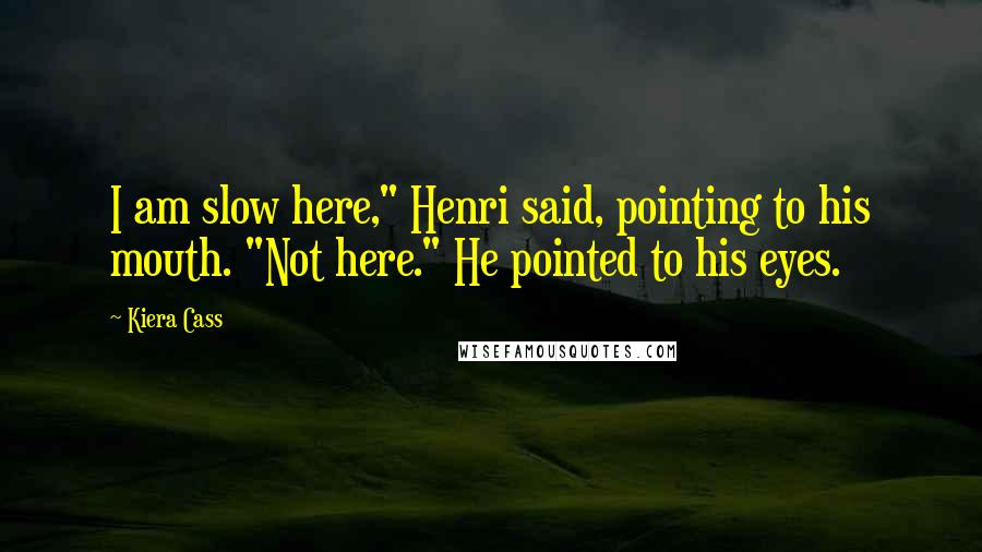 Kiera Cass Quotes: I am slow here," Henri said, pointing to his mouth. "Not here." He pointed to his eyes.