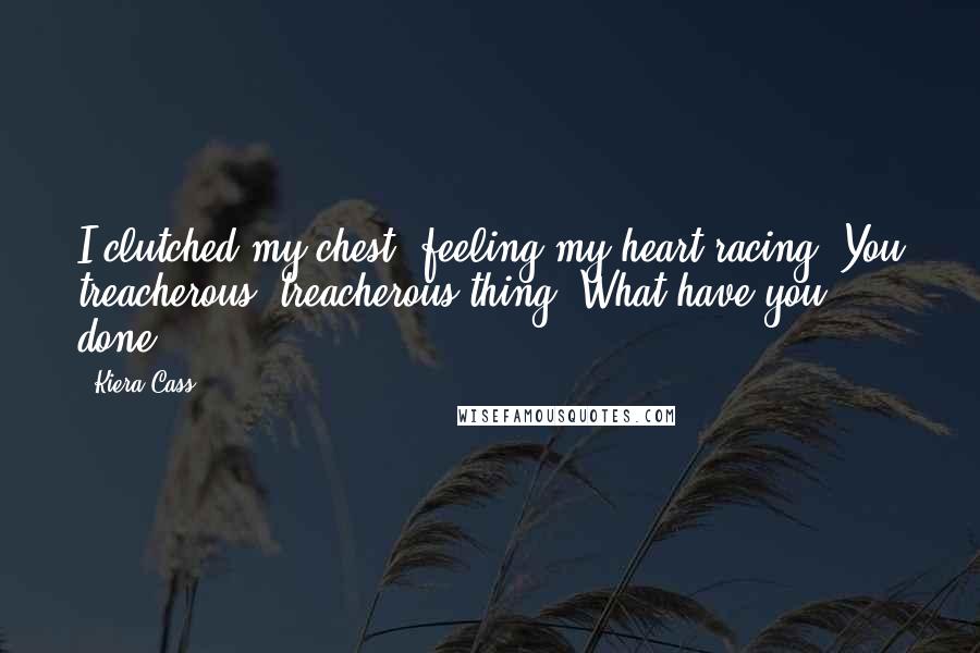 Kiera Cass Quotes: I clutched my chest, feeling my heart racing. You treacherous, treacherous thing. What have you done?