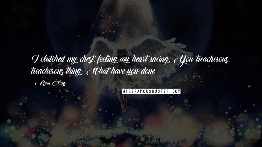 Kiera Cass Quotes: I clutched my chest, feeling my heart racing. You treacherous, treacherous thing. What have you done?