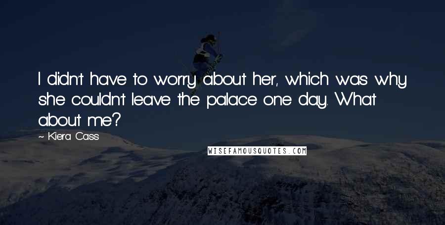 Kiera Cass Quotes: I didn't have to worry about her, which was why she couldn't leave the palace one day. What about me?