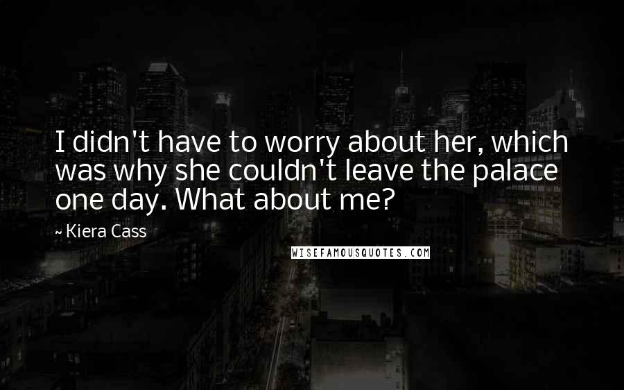 Kiera Cass Quotes: I didn't have to worry about her, which was why she couldn't leave the palace one day. What about me?