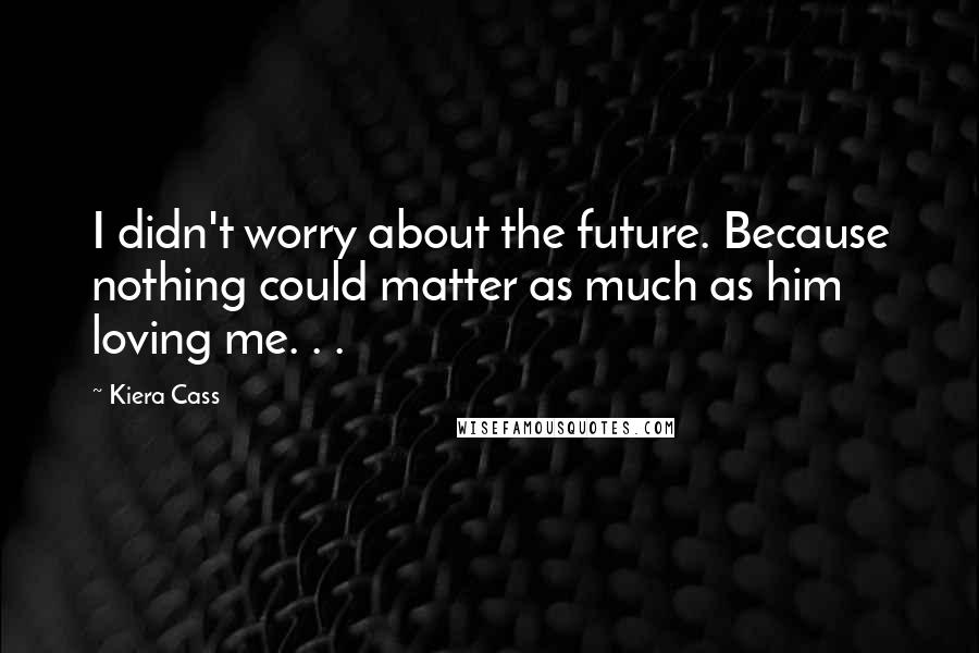 Kiera Cass Quotes: I didn't worry about the future. Because nothing could matter as much as him loving me. . .