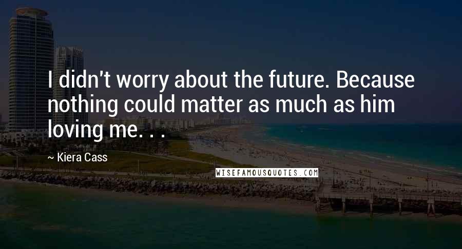 Kiera Cass Quotes: I didn't worry about the future. Because nothing could matter as much as him loving me. . .