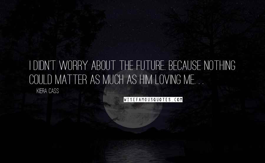 Kiera Cass Quotes: I didn't worry about the future. Because nothing could matter as much as him loving me. . .