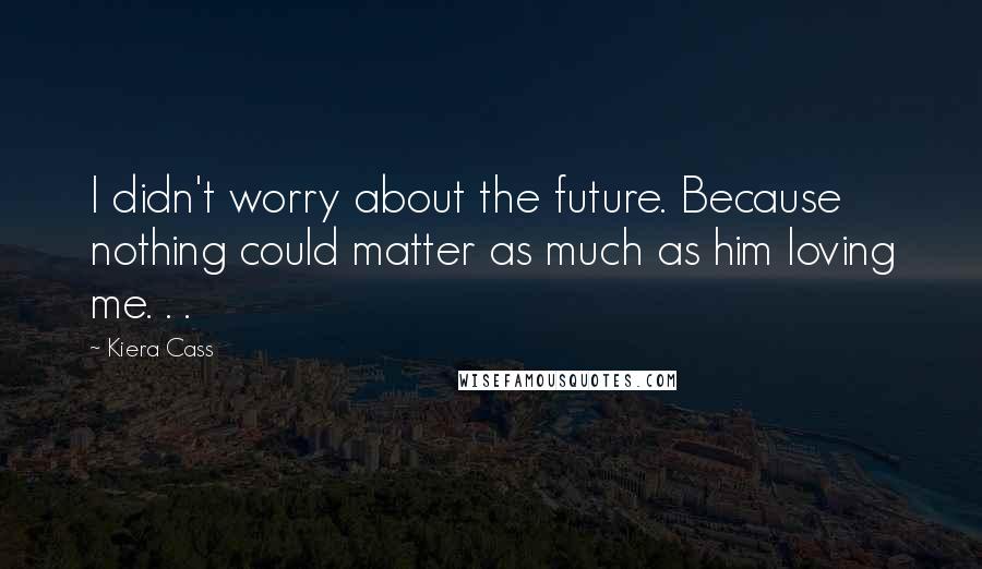 Kiera Cass Quotes: I didn't worry about the future. Because nothing could matter as much as him loving me. . .