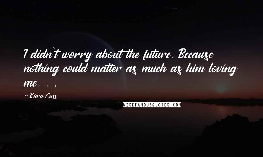 Kiera Cass Quotes: I didn't worry about the future. Because nothing could matter as much as him loving me. . .