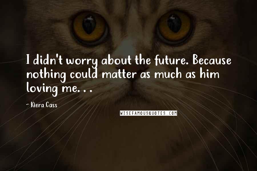 Kiera Cass Quotes: I didn't worry about the future. Because nothing could matter as much as him loving me. . .