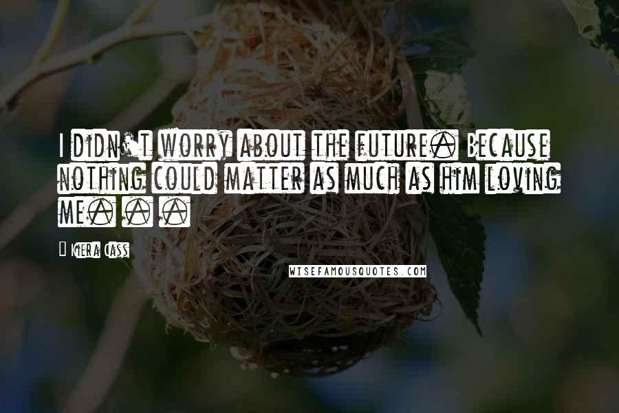 Kiera Cass Quotes: I didn't worry about the future. Because nothing could matter as much as him loving me. . .