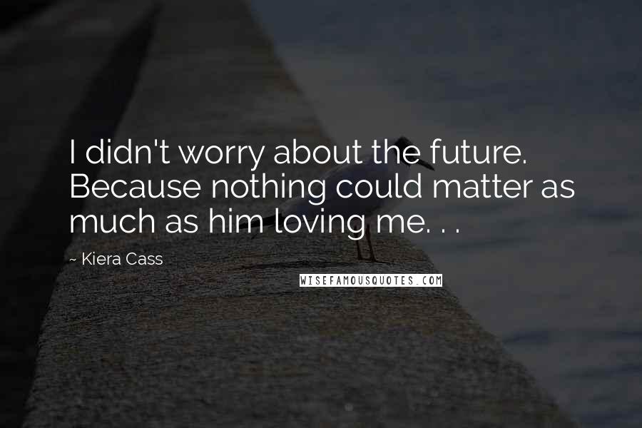 Kiera Cass Quotes: I didn't worry about the future. Because nothing could matter as much as him loving me. . .